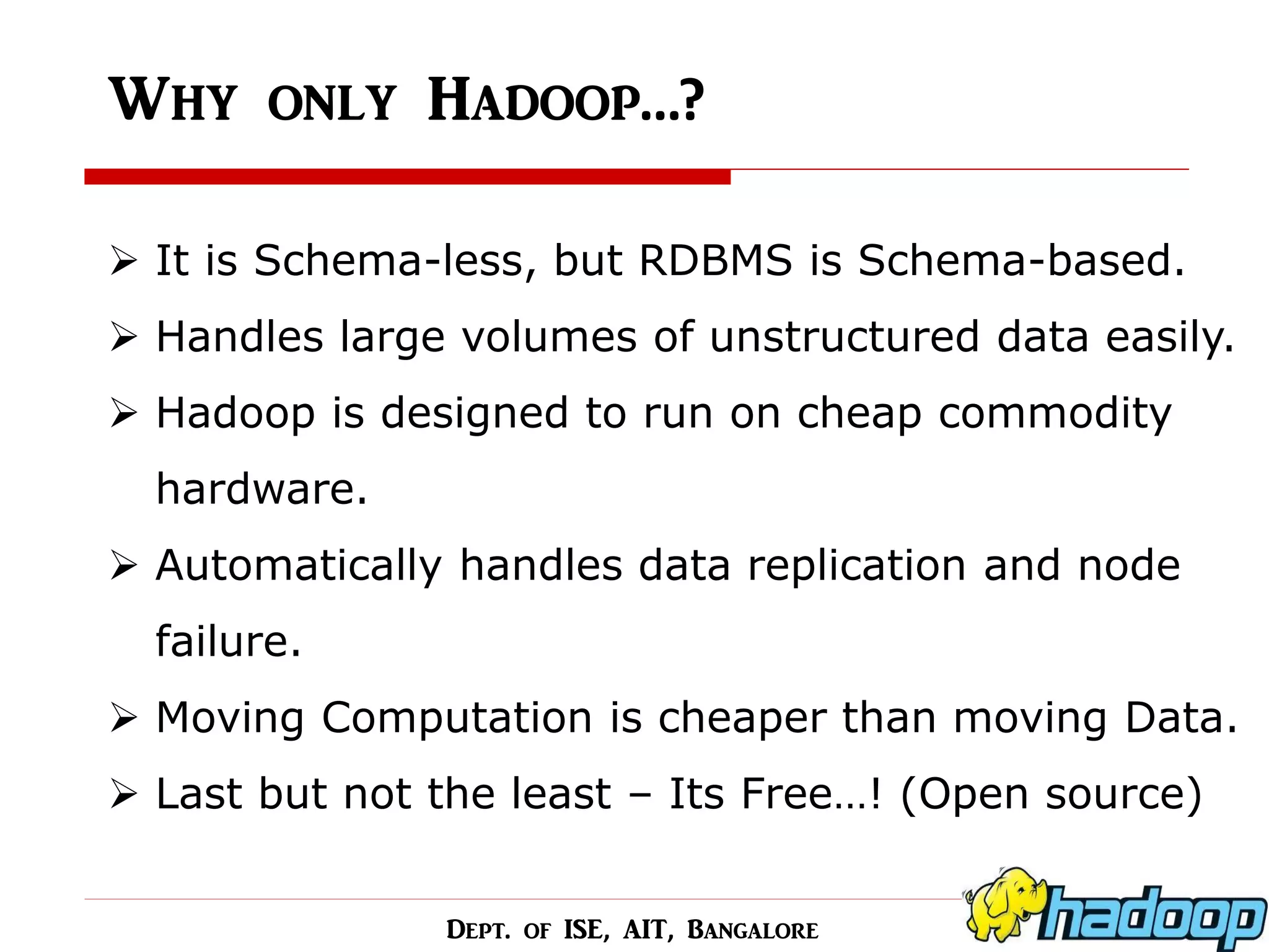 Why only Hadoop…? 
It is Schema-less, but RDBMS is Schema-based. 
Handles large volumes of unstructured data easily. 
Hadoop is designed to run on cheap commodity hardware. 
Automatically handles data replication and node failure. 
Moving Computation is cheaper than moving Data. 
Last but not the least – Its Free…! (Open source) 
Dept. of ISE, AIT, Bangalore  