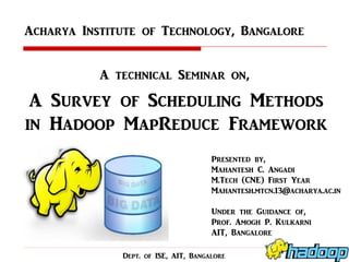 Acharya Institute of Technology, Bangalore
A technical Seminar on,

A Survey of Scheduling Methods
in Hadoop MapReduce Framework
Presented by,
Mahantesh C. Angadi
M.Tech (CNE) First Year
Mahantesh.mtcn.13@acharya.ac.in
Under the Guidance of,
Prof. Amogh P. Kulkarni
AIT, Bangalore
Dept. of ISE, AIT, Bangalore

 