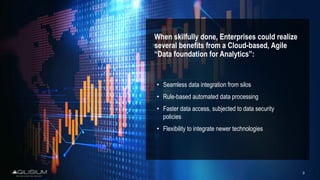 3
When skilfully done, Enterprises could realize
several benefits from a Cloud-based, Agile
“Data foundation for Analytics”:
• Seamless data integration from silos
• Rule-based automated data processing
• Faster data access, subjected to data security
policies
• Flexibility to integrate newer technologies
 