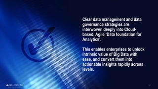 7
Clear data management and data
governance strategies are
interwoven deeply into Cloud-
based, Agile ‘Data foundation for
Analytics’.
This enables enterprises to unlock
intrinsic value of Big Data with
ease, and convert them into
actionable insights rapidly across
levels.
 