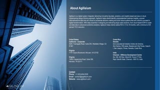 About Agilisium
United States
California – Corporate
2629, Townsgate Road, Suite 235, Westlake Village, CA
91361
Virginia
1775 Tysons Boulevard, McLean, VA 22102
Virginia
13800 Coppermine Road, Suite 306,
Herndon, VA 20171
Costa Rica
Heredia
De la escuela de Estados Unidos de America,
2km Norte y 700 oeste, Residencial Villa Flores, Casa 6-
i, San Joaquin, Flores, Heredia, Costa Rica
India
Chennai – Offshore Development Centre
No: 334, 4th floor, Block #2, Futura IT Park,
Rajiv Gandhi Salai, Chennai – 600119, India
Contact
Phone : +1-323-454-0335
Email : contact@agilisium.com
Website : www.agilisium.com
Agilisium is a digital system integrator delivering innovative big data, analytics, and insights based services on cloud.
Implementing design thinking approach, Agilisium helps clients identify unprecedented customer insights, uncover
internal/external data that are critical to accelerate decision-making and build robust systems that are critical to succeed in
digital transformation. With deep expertise in designing and delivering large scale solutions, from cloud-based EDW to scale-
out-data-lake to advanced predictive analytics, Agilisium helps clients realize ROI in 12 to 18 months, with a minimum of 30
percent TCO reduction.
 