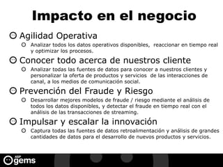 Impacto en el negocio
Agilidad Operativa
Analizar todos los datos operativos disponibles, reaccionar en tiempo real
y optimizar los procesos.
Conocer todo acerca de nuestros cliente
Analizar todas las fuentes de datos para conocer a nuestros clientes y
personalizar la oferta de productos y servicios de las interacciones de
canal, a los medios de comunicación social.
Prevención del Fraude y Riesgo
Desarrollar mejores modelos de fraude / riesgo mediante el análisis de
todos los datos disponibles, y detectar el fraude en tiempo real con el
análisis de las transacciones de streaming.
Impulsar y escalar la innovación
Captura todas las fuentes de datos retroalimentación y análisis de grandes
cantidades de datos para el desarrollo de nuevos productos y servicios.
 