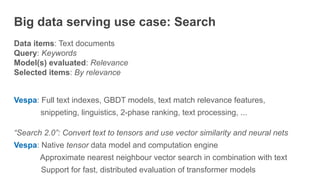 Big data serving use case: Search
Data items: Text documents
Query: Keywords
Model(s) evaluated: Relevance
Selected items: By relevance
Vespa: Full text indexes, GBDT models, text match relevance features,
snippeting, linguistics, 2-phase ranking, text processing, ...
“Search 2.0”: Convert text to tensors and use vector similarity and neural nets
Vespa: Native tensor data model and computation engine
Approximate nearest neighbour vector search in combination with text
Support for fast, distributed evaluation of transformer models
 