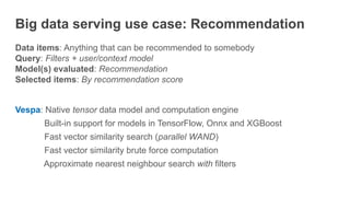 Big data serving use case: Recommendation
Data items: Anything that can be recommended to somebody
Query: Filters + user/context model
Model(s) evaluated: Recommendation
Selected items: By recommendation score
Vespa: Native tensor data model and computation engine
Built-in support for models in TensorFlow, Onnx and XGBoost
Fast vector similarity search (parallel WAND)
Fast vector similarity brute force computation
Approximate nearest neighbour search with filters
 