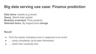 Big data serving use case: Finance prediction
Data items: Assets (e.g stock)
Query: World state update
Model(s) evaluated: Price predictor
Selected items: By largest price change
Result:
● Find the assets changing most in response to an event
● … using completely up-to-date information
● … faster than anybody else
 