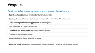 Vespa is
A platform for low latency computations over large, evolving data sets
• Search and selection over structured and unstructured data
• Scoring/relevance/inference: NL features, advanced ML models, TensorFlow, Onnx etc.
• Query time organization and aggregation of matching data
• Real-time writes at a high sustained rate
• Live elastic and auto-recovering stateful content clusters
• Processing logic container (Java)
• Managed clusters: One to hundreds of nodes
Typical use cases: text search, personalization / recommendation / targeting, real-time data display, ++
 