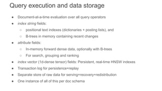Query execution and data storage
● Document-at-a-time evaluation over all query operators
● index string fields:
○ positional text indexes (dictionaries + posting lists), and
○ B-trees in memory containing recent changes
● attribute fields:
○ In-memory forward dense data, optionally with B-trees
○ For search, grouping and ranking
● index vector (1d-dense tensor) fields: Persistent, real-time HNSW indexes
● Transaction log for persistence+replay
● Separate store of raw data for serving+recovery+redistribution
● One instance of all of this per doc schema
 