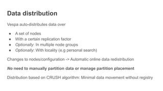 Data distribution
Vespa auto-distributes data over
● A set of nodes
● With a certain replication factor
● Optionally: In multiple node groups
● Optionally: With locality (e.g personal search)
Changes to nodes/configuration -> Automatic online data redistribution
No need to manually partition data or manage partition placement
Distribution based on CRUSH algorithm: Minimal data movement without registry
 