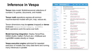 Inference in Vespa
Tensor data model: Multidimensional collections of
numbers: In queries, documents, and models
Tensor math operations express all common
machine-learned models with join, map, reduce etc.
Tensor dimensions may be sparse (mapped) or dense
(indexed): tensor<float>(key{}, x[1000])
Math operations work the same over both.
Model learning integration: Deploy TensorFlow,
ONNX (SciKit, Caffe2, PyTorch etc.), XGBoost and
LightGBM models directly on Vespa
Vespa execution engine optimized for repeated
execution of models over many data items and running
many inferences in parallel
 