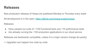 Releases
New production releases of Vespa are published Monday to Thursday every week
All development is in the open: https://github.com/vespa-engine/vespa
Releases:
● Have passed our suite of ~1100 functional tests and ~75 performance tests
● Are already running the ~150 production applications in our cloud service
Releases are backwards compatible, unless it’s a major version change (bi-yearly)
-> Upgrades can happen live node by node
 