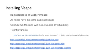 Installing Vespa
Rpm packages or Docker images
All nodes have the same packages/image
CentOS (On Mac and Win inside Docker or VirtualBox)
1 config variable:
https://docs.vespa.ai/documentation/vespa-quick-start.html
https://docs.vespa.ai/documentation/vespa-quick-start-centos.html
https://docs.vespa.ai/documentation/vespa-quick-start-multinode-aws.html
 