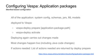 Configuring Vespa: Application packages
Manifest-based configuration
All of the application: system config, schemas, jars, ML models
deployed to Vespa:
○ vespa-deploy prepare [application-package-path]
○ vespa-deploy activate
Deploying again carries out changes made
Most changes happen live (including Java code changes)
If actions needed: List of actions needed are returned by deploy prepare
https://docs.vespa.ai/documentation/cloudconfig/application-packages.html
 