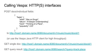 Calling Vespa: HTTP(S) interfaces
POST docs/individual fields:
to http://host1.domain.name:8080/document/v1/music/music/docid/1
(or use the Vespa Java HTTP client for high throughput)
GET single doc: http://host1.domain.name:8080/document/v1/music/music/docid/1
GET query result: http://host1.domain.name:8080/search/?query=track:place
{
"fields": {
"artist": "War on Drugs",
"album": "A Deeper Understanding",
"track": "Thinking of a Place",
"popularity": 0.97
}
}
 