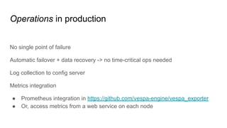 Operations in production
No single point of failure
Automatic failover + data recovery -> no time-critical ops needed
Log collection to config server
Metrics integration
● Prometheus integration in https://github.com/vespa-engine/vespa_exporter
● Or, access metrics from a web service on each node
 