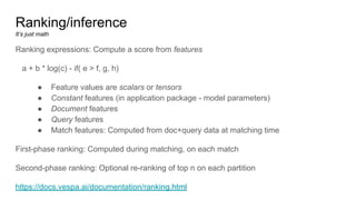 Ranking/inference
It’s just math
Ranking expressions: Compute a score from features
a + b * log(c) - if( e > f, g, h)
● Feature values are scalars or tensors
● Constant features (in application package - model parameters)
● Document features
● Query features
● Match features: Computed from doc+query data at matching time
First-phase ranking: Computed during matching, on each match
Second-phase ranking: Optional re-ranking of top n on each partition
https://docs.vespa.ai/documentation/ranking.html
 