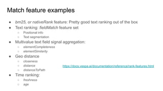 Match feature examples
● bm25, or nativeRank feature: Pretty good text ranking out of the box
● Text ranking: fieldMatch feature set
○ Positional info
○ Text segmentation
● Multivalue text field signal aggregation:
○ elementCompleteness
○ elementSimilarity
● Geo distance
○ closeness
○ distance
○ distanceToPath
● Time ranking:
○ freshness
○ age
https://docs.vespa.ai/documentation/reference/rank-features.html
 