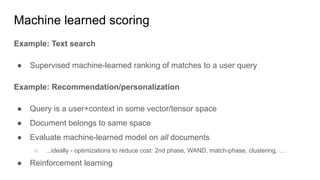 Machine learned scoring
Example: Text search
● Supervised machine-learned ranking of matches to a user query
Example: Recommendation/personalization
● Query is a user+context in some vector/tensor space
● Document belongs to same space
● Evaluate machine-learned model on all documents
○ ...ideally - optimizations to reduce cost: 2nd phase, WAND, match-phase, clustering, …
● Reinforcement learning
 