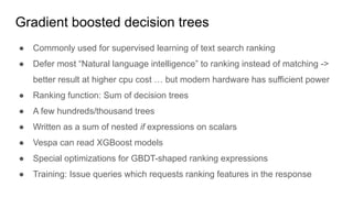 Gradient boosted decision trees
● Commonly used for supervised learning of text search ranking
● Defer most “Natural language intelligence” to ranking instead of matching ->
better result at higher cpu cost … but modern hardware has sufficient power
● Ranking function: Sum of decision trees
● A few hundreds/thousand trees
● Written as a sum of nested if expressions on scalars
● Vespa can read XGBoost models
● Special optimizations for GBDT-shaped ranking expressions
● Training: Issue queries which requests ranking features in the response
 