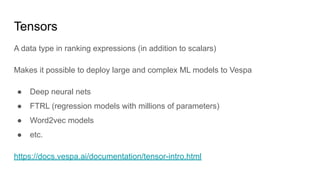 Tensors
A data type in ranking expressions (in addition to scalars)
Makes it possible to deploy large and complex ML models to Vespa
● Deep neural nets
● FTRL (regression models with millions of parameters)
● Word2vec models
● etc.
https://docs.vespa.ai/documentation/tensor-intro.html
 