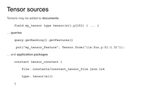 Tensor sources
Tensors may be added to documents
field my_tensor type tensor(x{},y[10]) { ... }
… queries
query.getRanking().getFeatures()
.put("my_tensor_feature", Tensor.from("{{x:foo,y:0}:1.3}"));
… and application packages
constant tensor_constant {
file: constants/constant_tensor_file.json.lz4
type: tensor(x{})
}
 
