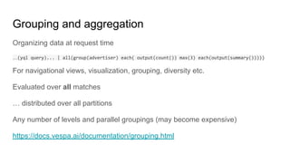 Grouping and aggregation
Organizing data at request time
…
For navigational views, visualization, grouping, diversity etc.
Evaluated over all matches
… distributed over all partitions
Any number of levels and parallel groupings (may become expensive)
https://docs.vespa.ai/documentation/grouping.html
 