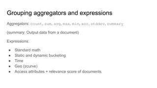 Grouping aggregators and expressions
Aggregators: count, sum, avg, max, min, xor, stddev, summary
(summary: Output data from a document)
Expressions:
● Standard math
● Static and dynamic bucketing
● Time
● Geo (zcurve)
● Access attributes + relevance score of documents
 