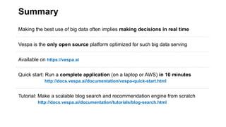 Summary
Making the best use of big data often implies making decisions in real time
Vespa is the only open source platform optimized for such big data serving
Available on https://vespa.ai
Quick start: Run a complete application (on a laptop or AWS) in 10 minutes
http://docs.vespa.ai/documentation/vespa-quick-start.html
Tutorial: Make a scalable blog search and recommendation engine from scratch
http://docs.vespa.ai/documentation/tutorials/blog-search.html
 