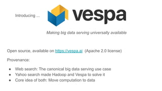 Making big data serving universally available
Open source, available on https://vespa.ai (Apache 2.0 license)
Provenance:
● Web search: The canonical big data serving use case
● Yahoo search made Hadoop and Vespa to solve it
● Core idea of both: Move computation to data
Introducing ...
 