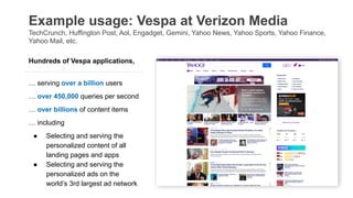 Example usage: Vespa at Verizon Media
TechCrunch, Huffington Post, Aol, Engadget, Gemini, Yahoo News, Yahoo Sports, Yahoo Finance,
Yahoo Mail, etc.
Hundreds of Vespa applications,
… serving over a billion users
… over 450,000 queries per second
… over billions of content items
… including
● Selecting and serving the
personalized content of all
landing pages and apps
● Selecting and serving the
personalized ads on the
world’s 3rd largest ad network
 