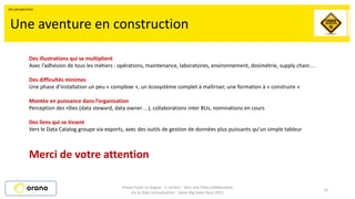 15
Une aventure en construction
Des illustrations qui se multiplient
Avec l’adhésion de tous les métiers : opérations, maintenance, laboratoires, environnement, dosimétrie, supply chain…
Des difficultés minimes
Une phase d’installation un peu « complexe », un écosystème complet à maîtriser, une formation à « construire »
Montée en puissance dans l’organisation
Perception des rôles (data steward, data owner…), collaborations inter BUs, nominations en cours
Des liens qui se tissent
Vers le Data Catalog groupe via exports, avec des outils de gestion de données plus puissants qu’un simple tableur
Merci de votre attention
Orano Cycle La Hague - C.Leclerc - Vers une Data collaborative
via la Data Virtualisation - Salon Big Data Paris 2021
Des perspectives
 