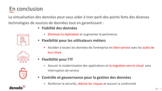 21
En conclusion
• Fiabilité des données
▪ Diminuer la réplication et augmenter la pertinence
• Flexibilité pour les utilisateurs métiers
▪ Accéder à toutes les données de l'entreprise en libre-service avec les outils de
leur choix
• Flexibilité pour l’IT
▪ Assurer la modernisation des applications et la migration vers le cloud sans
interruption de service
• Contrôle et gouvernance pour la gestion des données
▪ Renforcer la sécurité, réduire les risques et assurer la conformité
La virtualisation des données peut vous aider à tirer parti des points forts des diverses
technologies de sources de données tout en garantissant :
 