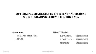 OPTIMIZING SHARE SIZE IN EFFICIENT AND ROBUST
SECRET SHARING SCHEME FOR BIG DATA
12/05/2023 1
GUIDED BY
Mr.K.SATHISH,M.Tech.,
AP/CSE
SUBMITTED BY
K.BOOMIKA
S.GOWTHAMI
M.HARINI
621819104001
621819104003
621819104004
PGPCET-FINAL REVIEW
 