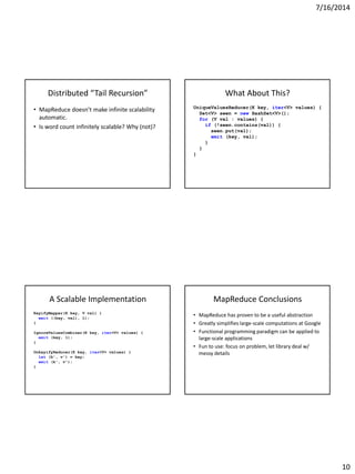 7/16/2014
10
Distributed “Tail Recursion”
• MapReduce doesn’t make infinite scalability
automatic.
• Is word count infinitely scalable? Why (not)?
What About This?
UniqueValuesReducer(K key, iter<V> values) {
Set<V> seen = new HashSet<V>();
for (V val : values) {
if (!seen.contains(val)) {
seen.put(val);
emit (key, val);
}
}
}
A Scalable Implementation
KeyifyMapper(K key, V val) {
emit ((key, val), 1);
}
IgnoreValuesCombiner(K key, iter<V> values) {
emit (key, 1);
}
UnkeyifyReducer(K key, iter<V> values) {
let (k', v') = key;
emit (k', v');
}
MapReduce Conclusions
• MapReduce has proven to be a useful abstraction
• Greatly simplifies large-scale computations at Google
• Functional programming paradigm can be applied to
large-scale applications
• Fun to use: focus on problem, let library deal w/
messy details
 