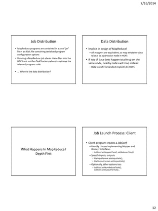 7/16/2014
12
Job Distribution
• MapReduce programs are contained in a Java “jar”
file + an XML file containing serialized program
configuration options
• Running a MapReduce job places these files into the
HDFS and notifies TaskTrackers where to retrieve the
relevant program code
• … Where’s the data distribution?
Data Distribution
• Implicit in design of MapReduce!
– All mappers are equivalent; so map whatever data
is local to a particular node in HDFS
• If lots of data does happen to pile up on the
same node, nearby nodes will map instead
– Data transfer is handled implicitly by HDFS
What Happens In MapReduce?
Depth First
Job Launch Process: Client
• Client program creates a JobConf
– Identify classes implementing Mapper and
Reducer interfaces
• JobConf.setMapperClass(), setReducerClass()
– Specify inputs, outputs
• FileInputFormat.addInputPath(),
• FileOutputFormat.setOutputPath()
– Optionally, other options too:
• JobConf.setNumReduceTasks(),
JobConf.setOutputFormat()…
 