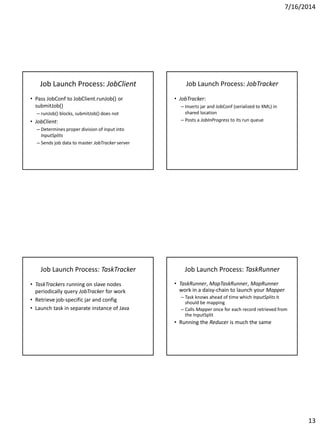 7/16/2014
13
Job Launch Process: JobClient
• Pass JobConf to JobClient.runJob() or
submitJob()
– runJob() blocks, submitJob() does not
• JobClient:
– Determines proper division of input into
InputSplits
– Sends job data to master JobTracker server
Job Launch Process: JobTracker
• JobTracker:
– Inserts jar and JobConf (serialized to XML) in
shared location
– Posts a JobInProgress to its run queue
Job Launch Process: TaskTracker
• TaskTrackers running on slave nodes
periodically query JobTracker for work
• Retrieve job-specific jar and config
• Launch task in separate instance of Java
Job Launch Process: TaskRunner
• TaskRunner, MapTaskRunner, MapRunner
work in a daisy-chain to launch your Mapper
– Task knows ahead of time which InputSplits it
should be mapping
– Calls Mapper once for each record retrieved from
the InputSplit
• Running the Reducer is much the same
 