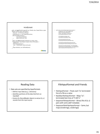 7/16/2014
15
wordcount
public void map(WritableComparable key, Writable value, OutputCollector output,
Reporter reporter) throws IOException {
String line = ((UTF8)value).toString();
StringTokenizer itr = new StringTokenizer(line);
while (itr.hasMoreTokens()) {
word.set(itr.nextToken());
output.collect(word, one);}
}
public void reduce(WritableComparable key, Iterator values,
OutputCollector output,Reporter reporter) throws IOException {
int sum = 0;
while (values.hasNext()) {
sum += ((IntWritable) values.next()).get();
}
output.collect(key, new IntWritable(sum));
}
• public static void main(String[] args) throws Exception {
Configuration conf = new Configuration();
System.out.println("Started Job");
Job job = new Job(conf, "wordcount");
job.setJarByClass(WordCount.class);
job.setMapperClass(Map.class);
job.setReducerClass(Reduce.class);
job.setOutputKeyClass(Text.class);
job.setOutputValueClass(IntWritable.class);
job.setInputFormatClass(TextInputFormat.class);
job.setOutputFormatClass(TextOutputFormat.class);
FileInputFormat.addInputPath(job, new Path(args[0]));
FileOutputFormat.setOutputPath(job, new Path(args[1]));
System.exit(job.waitForCompletion(true) ? 0 :1);
Reading Data
• Data sets are specified by InputFormats
– Defines input data (e.g., a directory)
– Identifies partitions of the data that form an
InputSplit
– Factory for RecordReader objects to extract (k, v)
records from the input source
FileInputFormat and Friends
• TextInputFormat – Treats each ‘n’-terminated
line of a file as a value
• KeyValueTextInputFormat – Maps ‘n’-
terminated text lines of “k SEP v”
• SequenceFileInputFormat – Binary file of (k, v)
pairs with some add’l metadata
• SequenceFileAsTextInputFormat – Same, but
maps (k.toString(), v.toString())
 