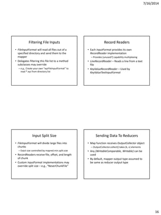 7/16/2014
16
Filtering File Inputs
• FileInputFormat will read all files out of a
specified directory and send them to the
mapper
• Delegates filtering this file list to a method
subclasses may override
– e.g., Create your own “xyzFileInputFormat” to
read *.xyz from directory list
Record Readers
• Each InputFormat provides its own
RecordReader implementation
– Provides (unused?) capability multiplexing
• LineRecordReader – Reads a line from a text
file
• KeyValueRecordReader – Used by
KeyValueTextInputFormat
Input Split Size
• FileInputFormat will divide large files into
chunks
– Exact size controlled by mapred.min.split.size
• RecordReaders receive file, offset, and length
of chunk
• Custom InputFormat implementations may
override split size – e.g., “NeverChunkFile”
Sending Data To Reducers
• Map function receives OutputCollector object
– OutputCollector.collect() takes (k, v) elements
• Any (WritableComparable, Writable) can be
used
• By default, mapper output type assumed to
be same as reducer output type
 