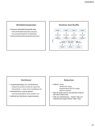 7/16/2014
17
WritableComparator
• Compares WritableComparable data
– Will call WritableComparable.compare()
– Can provide fast path for serialized data
• JobConf.setOutputValueGroupingComparator()
Partition And Shuffle
Mapper
(intermediates)
Mapper
(intermediates)
Mapper
(intermediates)
Mapper
(intermediates)
Reducer Reducer Reducer
(intermediates) (intermediates) (intermediates)
Partitioner Partitioner Partitioner Partitioner
shuffling
Partitioner
• int getPartition(key, val, numPartitions)
– Outputs the partition number for a given key
– One partition == values sent to one Reduce task
• HashPartitioner used by default
– Uses key.hashCode() to return partition num
• JobConf sets Partitioner implementation
Reduction
• reduce( K2 key,
Iterator<V2> values,
OutputCollector<K3, V3> output,
Reporter reporter)
• Keys & values sent to one partition all go to
the same reduce task
• Calls are sorted by key – “earlier” keys are
reduced and output before “later” keys
 