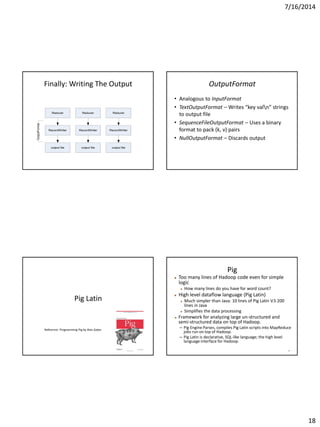 7/16/2014
18
Finally: Writing The Output
Reducer Reducer Reducer
RecordWriter RecordWriter RecordWriter
output file output file output file
OutputFormat
OutputFormat
• Analogous to InputFormat
• TextOutputFormat – Writes “key valn” strings
to output file
• SequenceFileOutputFormat – Uses a binary
format to pack (k, v) pairs
• NullOutputFormat – Discards output
Pig Latin
Reference: Programming Pig by Alan Gates
72
Pig
 Too many lines of Hadoop code even for simple
logic
 How many lines do you have for word count?
 High level dataflow language (Pig Latin)
 Much simpler than Java: 10 lines of Pig Latin V.S 200
lines in Java
 Simplifies the data processing
 Framework for analyzing large un-structured and
semi-structured data on top of Hadoop.
– Pig Engine Parses, compiles Pig Latin scripts into MapReduce
jobs run on top of Hadoop.
– Pig Latin is declarative, SQL-like language; the high level
language interface for Hadoop.
 