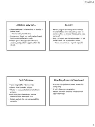 7/16/2014
2
A Radical Way Out…
• Nodes talk to each other as little as possible –
maybe never
– “Shared nothing” architecture
• Programmer should not explicitly be allowed
to communicate between nodes
• Data is spread throughout machines in
advance, computation happens where it’s
stored.
Locality
• Master program divides up tasks based on
location of data: tries to have map tasks on
same machine as physical file data, or at least
same rack
• Map task inputs are divided into 64—128 MB
blocks: same size as filesystem chunks
– Process components of a single file in parallel
Fault Tolerance
• Tasks designed for independence
• Master detects worker failures
• Master re-executes tasks that fail while in
progress
• Restarting one task does not require
communication with other tasks
• Data is replicated to increase availability,
durability
How MapReduce is Structured
• Functional programming meets distributed
computing
• A batch data processing system
• Factors out many reliability concerns from
application logic
 