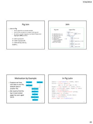 7/16/2014
20
77
Pig Join
 Join in Pig
– Various algorithms are already available.
– Some of them are generic to support multi-way join
– No need to consider integration into Select-Project-Join-
Aggregate (SPJA) workflow.
A = LOAD 'input/join/A';
B = LOAD 'input/join/B';
C = JOIN A BY $0, B BY $1;
DUMP C;
Join
79
Motivation by Example
 Suppose we have
user data in one file,
website data in
another file.
 We need to find the
top 5 most visited
pages by users aged
18-25
80
In Pig Latin
 