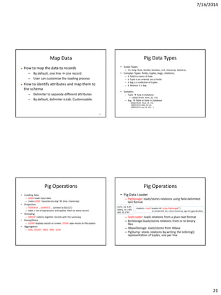 7/16/2014
21
81
Map Data
 How to map the data to records
– By default, one line → one record
– User can customize the loading process
 How to identify attributes and map them to
the schema
– Delimiter to separate different attributes
– By default, delimiter is tab. Customizable.
Pig Data Types
• Scalar Types:
– Int, long, float, double, boolean, null, chararray, bytearry;
• Complex Types: fields, tuples, bags, relations;
– A Field is a piece of data
– A Tuple is an ordered set of fields
– A Bag is a collection of tuples
– A Relation is a bag
• Samples:
– Tuple  Row in Database
• ( 0002576169, Tome, 20, 4.0)
– Bag  Table or View in Database
{(0002576169 , Tome, 20, 4.0),
(0002576170, Mike, 20, 3.6),
(0002576171 Lucy, 19, 4.0), …. }
Pig Operations
• Loading data
– LOAD loads input data
– Lines=LOAD ‘input/access.log’ AS (line: chararray);
• Projection
– FOREACH … GENERTE … (similar to SELECT)
– takes a set of expressions and applies them to every record.
• Grouping
– GROUP collects together records with the same key
• Dump/Store
– DUMP displays results to screen, STORE save results to file system
• Aggregation
– AVG, COUNT, MAX, MIN, SUM
Pig Operations
• Pig Data Loader
– PigStorage: loads/stores relations using field-delimited
text format
– TextLoader: loads relations from a plain-text format
– BinStorage:loads/stores relations from or to binary
files
– HBaseStorage: loads/stores from HBase
– PigDump: stores relations by writing the toString()
representation of tuples, one per line
students = load 'student.txt' using PigStorage(‘,')
as (studentid: int, name:chararray, age:int, gpa:double);
(John, 18, 4.0F)
(Mary, 19, 3.8F)
(Bill, 20,3.9F)
 