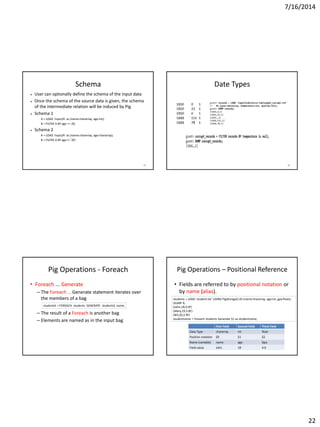 7/16/2014
22
85
Schema
 User can optionally define the schema of the input data
 Once the schema of the source data is given, the schema
of the intermediate relation will be induced by Pig
 Schema 1
A = LOAD 'input/A' as (name:chararray, age:int);
B = FILTER A BY age == 20;
 Schema 2
A = LOAD 'input/A' as (name:chararray, age:chararray);
B = FILTER A BY age != '20';
86
Date Types
Pig Operations - Foreach
• Foreach ... Generate
– The Foreach … Generate statement iterates over
the members of a bag
– The result of a Foreach is another bag
– Elements are named as in the input bag
studentid = FOREACH students GENERATE studentid, name;
Pig Operations – Positional Reference
• Fields are referred to by positional notation or
by name (alias).
First Field Second Field Third Field
Data Type chararray int float
Position notation $0 $1 $2
Name (variable) name age Gpa
Field value John 18 4.0
students = LOAD 'student.txt' USING PigStorage() AS (name:chararray, age:int, gpa:float);
DUMP A;
(John,18,4.0F)
(Mary,19,3.8F)
(Bill,20,3.9F)
studentname = Foreach students Generate $1 as studentname;
 