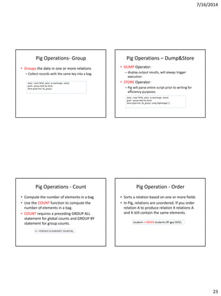 7/16/2014
23
Pig Operations- Group
• Groups the data in one or more relations
– Collect records with the same key into a bag.
daily = load ‘NYSE_daily’ as (exchange, stock);
grpd = group daily by stock;
Store grpd into ‘by_group’;
Pig Operations – Dump&Store
• DUMP Operator:
– display output results, will always trigger
execution
• STORE Operator:
– Pig will parse entire script prior to writing for
efficiency purposes
daily = load ‘NYSE_daily’ as (exchange, stock);
grpd = group daily by stock;
Store grpd into ‘by_group’ using PigStorage(‘,’);
Pig Operations - Count
• Compute the number of elements in a bag
• Use the COUNT function to compute the
number of elements in a bag.
• COUNT requires a preceding GROUP ALL
statement for global counts and GROUP BY
statement for group counts.
X = FOREACH B GENERATE COUNT(A);
Pig Operation - Order
• Sorts a relation based on one or more fields
• In Pig, relations are unordered. If you order
relation A to produce relation X relations A
and X still contain the same elements.
student = ORDER students BY gpa DESC;
 