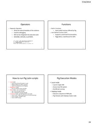 7/16/2014
24
93
Operators
 Diagnostic Operators
– Show the status/metadata of the relations
– Used for debugging
– Will not be integrated into execution plan
– DESCRIBE, EXPLAIN, ILLUSTRATE.
94
Functions
 Built-in Functions
– Hard-coded routines offered by Pig.
 User Defined Function (UDF)
– Supports customized functionalities
– Piggy Bank, a warehouse for UDFs
How to run Pig Latin scripts
• Local mode
– Local host and local file system is used
– Neither Hadoop nor HDFS is required
– Useful for prototyping and debugging
• MapReduce mode
– Run on a Hadoop cluster and HDFS
• Batch mode - run a script directly
– Pig –x local my_pig_script.pig
– Pig –x mapreduce my_pig_script.pig
• Interactive mode use the Pig shell to run script
– Grunt> Lines = LOAD ‘/input/input.txt’ AS (line:chararray);
– Grunt> Unique = DISTINCT Lines;
– Grunt> DUMP Unique;
96
Pig Execution Modes
• Local mode
– Launch single JVM
– Access local file system
– No MR job running
• Hadoop mode
– Execute a sequence of MR jobs
– Pig interacts with Hadoop master node
 