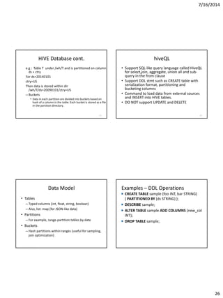 7/16/2014
26
HIVE Database cont.
e.g : Table T under /wh/T and is partitioned on column
ds + ctry
For ds=20140101
ctry=US
Then data is stored within dir
/wh/T/ds=20090101/ctry=US
– Buckets
• Data in each partition are divided into buckets based on
hash of a column in the table. Each bucket is stored as a file
in the partition directory.
101
hiveQL
• Support SQL-like query language called HiveQL
for select,join, aggregate, union all and sub-
query in the from clause
• Support DDL stmt such as CREATE table with
serialization format, partitioning and
bucketing columns
• Command to load data from external sources
and INSERT into HIVE tables.
• DO NOT support UPDATE and DELETE
102
Data Model
• Tables
– Typed columns (int, float, string, boolean)
– Also, list: map (for JSON-like data)
• Partitions
– For example, range-partition tables by date
• Buckets
– Hash partitions within ranges (useful for sampling,
join optimization)
Source: cc-licensed slide by Cloudera
Examples – DDL Operations
CREATE TABLE sample (foo INT, bar STRING)
{ PARTITIONED BY (ds STRING) };
DESCRIBE sample;
ALTER TABLE sample ADD COLUMNS (new_col
INT);
DROP TABLE sample;
 