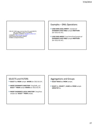 7/16/2014
27
CREATE TABLE page_view(viewTime INT, userid BIGINT,
page_url STRING, referrer_url STRING,
ip STRING COMMENT 'IP Address of the User')
COMMENT 'This is the page view table'
PARTITIONED BY(country STRING)
STORED AS SEQUENCEFILE;
Examples – DML Operations
LOAD DATA LOCAL INPATH './sample.txt'
OVERWRITE INTO TABLE sample PARTITION
(ds='2012-02-24');
LOAD DATA INPATH '/user/shim/hive/sample.txt'
OVERWRITE INTO TABLE sample PARTITION
(ds='2012-02-24');
SELECTS and FILTERS
SELECT foo FROM sample WHERE ds='2012-02-24';
INSERT OVERWRITE DIRECTORY '/tmp/hdfs_out'
SELECT * FROM sample WHERE ds='2012-02-24';
INSERT OVERWRITE LOCAL DIRECTORY '/tmp/hive-
sample-out' SELECT * FROM sample;
Aggregations and Groups
SELECT MAX(foo) FROM sample;
SELECT ds, COUNT(*), SUM(foo) FROM sample
GROUP BY ds;
 
