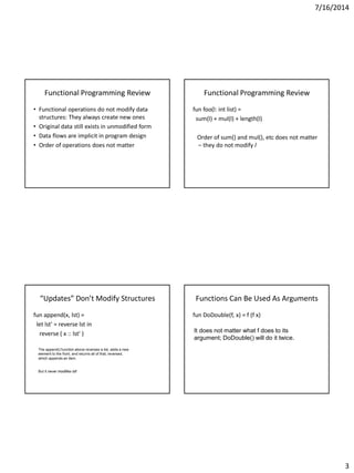 7/16/2014
3
Functional Programming Review
• Functional operations do not modify data
structures: They always create new ones
• Original data still exists in unmodified form
• Data flows are implicit in program design
• Order of operations does not matter
Functional Programming Review
fun foo(l: int list) =
sum(l) + mul(l) + length(l)
Order of sum() and mul(), etc does not matter
– they do not modify l
“Updates” Don’t Modify Structures
fun append(x, lst) =
let lst' = reverse lst in
reverse ( x :: lst' )
The append() function above reverses a list, adds a new
element to the front, and returns all of that, reversed,
which appends an item.
But it never modifies lst!
Functions Can Be Used As Arguments
fun DoDouble(f, x) = f (f x)
It does not matter what f does to its
argument; DoDouble() will do it twice.
 
