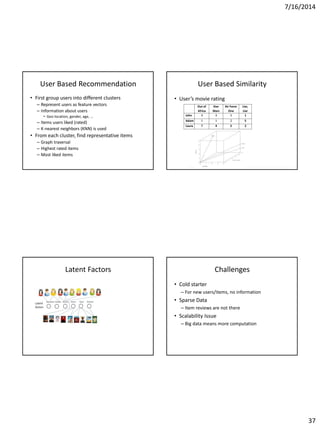 7/16/2014
37
User Based Recommendation
• First group users into different clusters
– Represent users as feature vectors
– Information about users
• Geo-location, gender, age, …
– Items users liked (rated)
– K-nearest neighbors (KNN) is used
• From each cluster, find representative items
– Graph traversal
– Highest rated items
– Most liked items
User Based Similarity
• User’s movie rating
Out of
Africa
Star
Wars
Air Force
One
Liar,
Liar
John 4 4 5 1
Adam 1 1 2 5
Laura ? 4 5 2
Latent Factors Challenges
• Cold starter
– For new users/items, no information
• Sparse Data
– Item reviews are not there
• Scalability Issue
– Big data means more computation
 