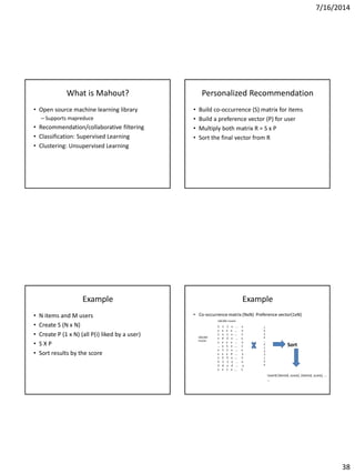 7/16/2014
38
What is Mahout?
• Open source machine learning library
– Supports mapreduce
• Recommendation/collaborative filtering
• Classification: Supervised Learning
• Clustering: Unsupervised Learning
Personalized Recommendation
• Build co-occurrence (S) matrix for items
• Build a preference vector (P) for user
• Multiply both matrix R = S x P
• Sort the final vector from R
Example
• N items and M users
• Create S (N x N)
• Create P (1 x N) (all P(i) liked by a user)
• S X P
• Sort results by the score
Example
• Co-occurrence matrix (NxN) Preference vector(1xN)
1
X
2
4
…
X
1
2
3
1
X
X
100,000 movies
Sort
5 1 1 x … x
x x x x … x
1 x 1 x … 1
x 4 2 x … x
x x x x … x
… x 1 x … 1
x 1 1 x … x
x x x 4 … x
x 2 5 x … 1
2 1 1 x … x
3 6 x 4 … x
x x 1 x … 1
100,000
movies
Userid [itemid, score), (itemid, score), …
…
 